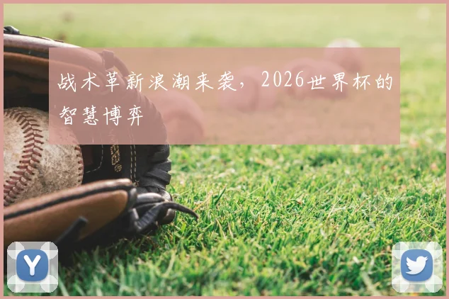 战术革新浪潮来袭，2026世界杯的智慧博弈
