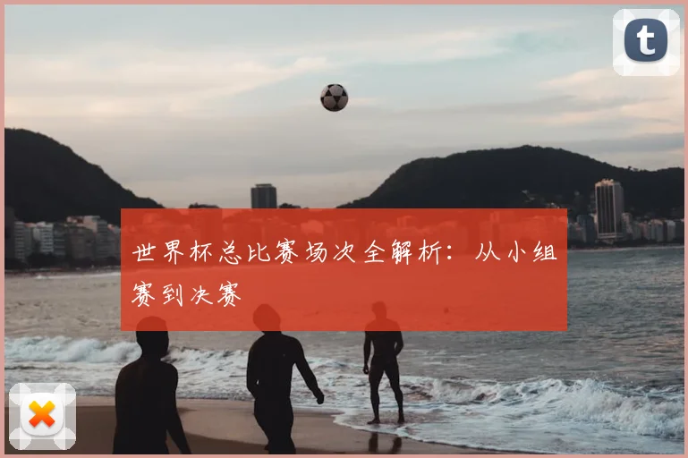 世界杯总比赛场次全解析：从小组赛到决赛