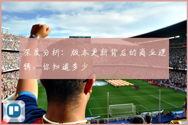 深度分析：版本更新背后的商业逻辑，你知道多少