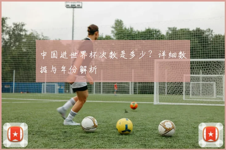 中国进世界杯次数是多少？详细数据与年份解析