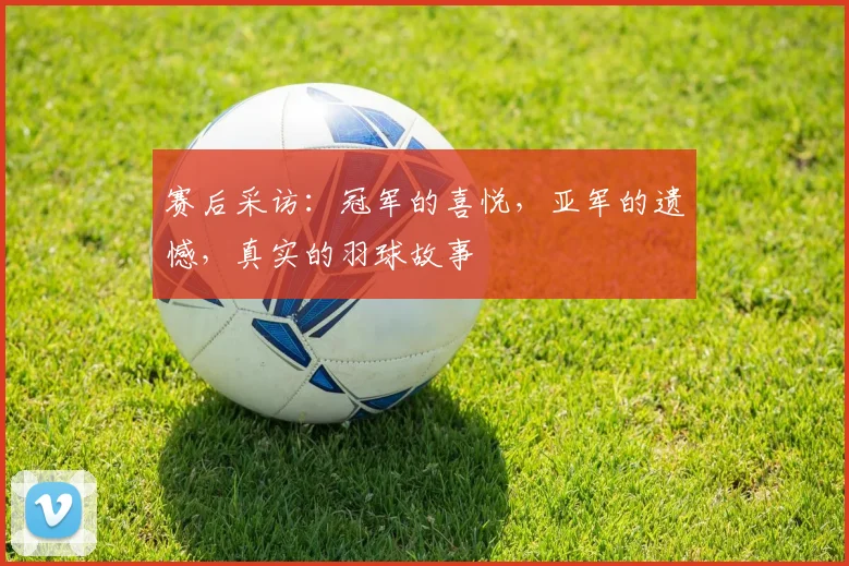 赛后采访：冠军的喜悦，亚军的遗憾，真实的羽球故事