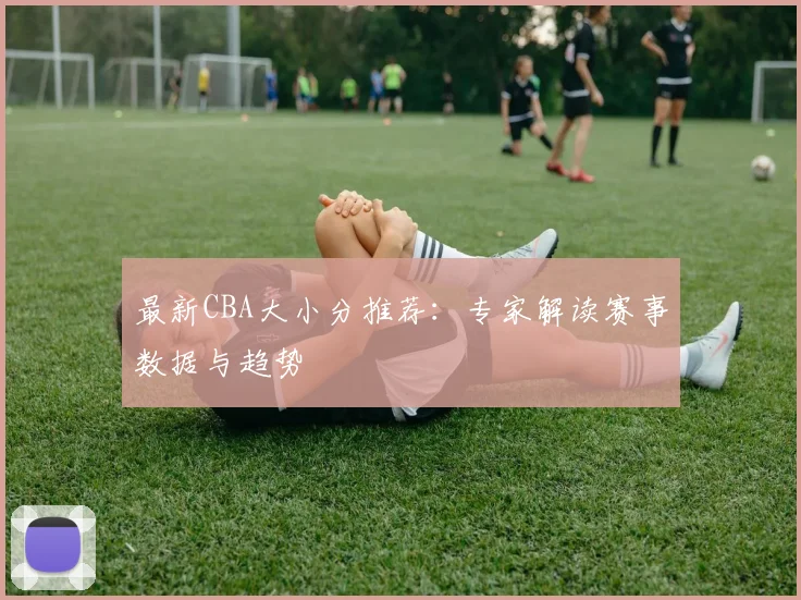 最新CBA大小分推荐：专家解读赛事数据与趋势