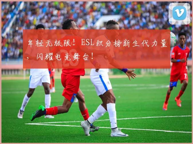 年轻无极限！ESL积分榜新生代力量，闪耀电竞舞台！