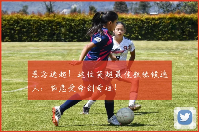 悬念迭起！这位英超最佳教练候选人，临危受命创奇迹！
