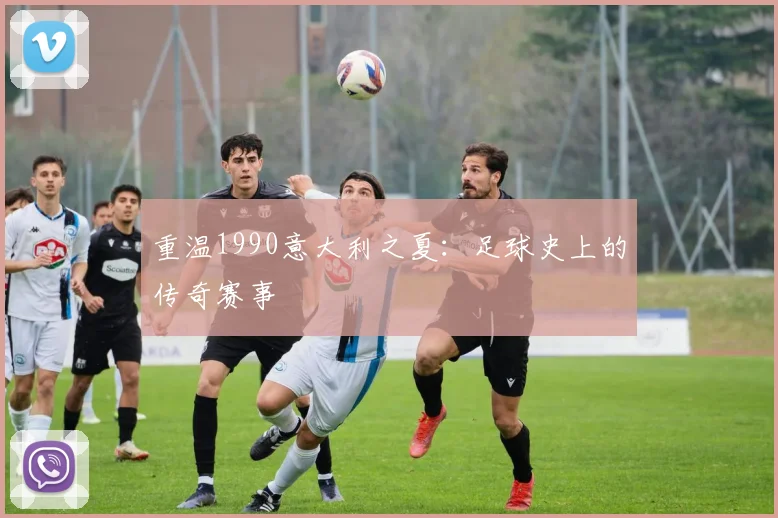 重温1990意大利之夏：足球史上的传奇赛事