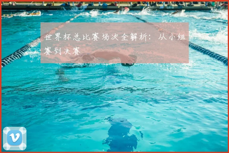 世界杯总比赛场次全解析：从小组赛到决赛