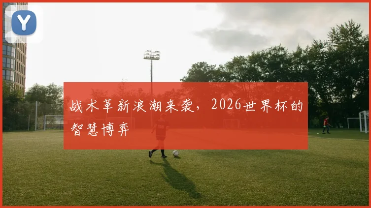 战术革新浪潮来袭，2026世界杯的智慧博弈